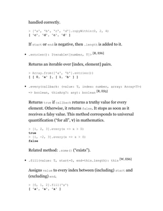 handled correctly.
If start or end is negative, then .length is added to it.
.entries(): Iterable<[number, T]> [R, ES6]
Returns an iterable over [index, element] pairs.
.every(callback: (value: T, index: number, array: Array<T>)
=> boolean, thisArg?: any): boolean [R, ES5]
Returns true if callback returns a truthy value for every
element. Otherwise, it returns false. It stops as soon as it
receives a falsy value. This method corresponds to universal
quantification (“for all”, ∀) in mathematics.
Related method: .some() (“exists”).
.fill(value: T, start=0, end=this.length): this [W, ES6]
Assigns value to every index between (including) start and
(excluding) end.
> ['a', 'b', 'c', 'd'].copyWithin(0, 2, 4)
[ 'c', 'd', 'c', 'd' ]
> Array.from(['a', 'b'].entries())
[ [ 0, 'a' ], [ 1, 'b' ] ]
> [1, 2, 3].every(x => x > 0)
true
> [1, -2, 3].every(x => x > 0)
false
> [0, 1, 2].fill('a')
[ 'a', 'a', 'a' ]
 