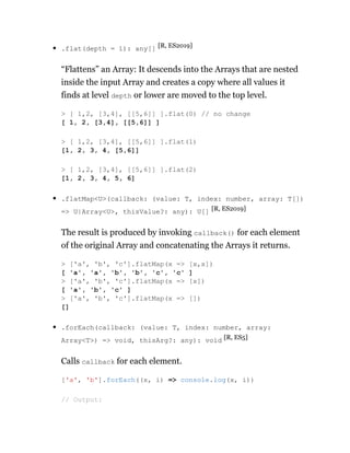 .flat(depth = 1): any[] [R, ES2019]
“Flattens” an Array: It descends into the Arrays that are nested
inside the input Array and creates a copy where all values it
finds at level depth or lower are moved to the top level.
.flatMap<U>(callback: (value: T, index: number, array: T[])
=> U|Array<U>, thisValue?: any): U[] [R, ES2019]
The result is produced by invoking callback() for each element
of the original Array and concatenating the Arrays it returns.
.forEach(callback: (value: T, index: number, array:
Array<T>) => void, thisArg?: any): void [R, ES5]
Calls callback for each element.
> [ 1,2, [3,4], [[5,6]] ].flat(0) // no change
[ 1, 2, [3,4], [[5,6]] ]
> [ 1,2, [3,4], [[5,6]] ].flat(1)
[1, 2, 3, 4, [5,6]]
> [ 1,2, [3,4], [[5,6]] ].flat(2)
[1, 2, 3, 4, 5, 6]
> ['a', 'b', 'c'].flatMap(x => [x,x])
[ 'a', 'a', 'b', 'b', 'c', 'c' ]
> ['a', 'b', 'c'].flatMap(x => [x])
[ 'a', 'b', 'c' ]
> ['a', 'b', 'c'].flatMap(x => [])
[]
['a', 'b'].forEach((x, i) => console.log(x, i))
// Output:
 