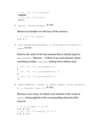 .keys(): Iterable<number> [R, ES6]
Returns an iterable over the keys of the receiver.
.lastIndexOf(searchElement: T, fromIndex=this.length-1):
number [R, ES5]
Returns the index of the last element that is strictly equal to
searchElement. Returns -1 if there is no such element. Starts
searching at index fromIndex, visiting lower indices next.
.map<U>(mapFunc: (value: T, index: number, array: Array<T>)
=> U, thisArg?: any): U[] [R, ES5]
Returns a new Array, in which every element is the result of
mapFunc being applied to the corresponding element of the
receiver.
> ['a', 'b', 'c'].join('##')
'a##b##c'
> ['a', 'b', 'c'].join()
'a,b,c'
> [...['a', 'b'].keys()]
[ 0, 1 ]
> ['a', 'b', 'a'].lastIndexOf('a')
2
> ['a', 'b', 'a'].lastIndexOf('a', 1)
0
> ['a', 'b', 'a'].lastIndexOf('c')
-1
> [1, 2, 3].map(x => x * 2)
[ 2, 4, 6 ]
> ['a', 'b', 'c'].map((x, i) => i)
[ 0, 1, 2 ]
 