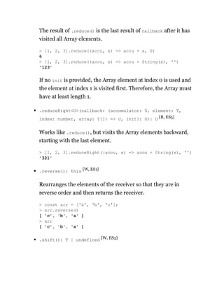 The result of .reduce() is the last result of callback after it has
visited all Array elements.
If no init is provided, the Array element at index 0 is used and
the element at index 1 is visited first. Therefore, the Array must
have at least length 1.
.reduceRight<U>(callback: (accumulator: U, element: T,
index: number, array: T[]) => U, init?: U): U [R, ES5]
Works like .reduce(), but visits the Array elements backward,
starting with the last element.
.reverse(): this [W, ES1]
Rearranges the elements of the receiver so that they are in
reverse order and then returns the receiver.
.shift(): T | undefined [W, ES3]
> [1, 2, 3].reduce((accu, x) => accu + x, 0)
6
> [1, 2, 3].reduce((accu, x) => accu + String(x), '')
'123'
> [1, 2, 3].reduceRight((accu, x) => accu + String(x), '')
'321'
> const arr = ['a', 'b', 'c'];
> arr.reverse()
[ 'c', 'b', 'a' ]
> arr
[ 'c', 'b', 'a' ]
 