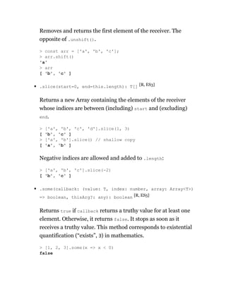 Removes and returns the first element of the receiver. The
opposite of .unshift().
.slice(start=0, end=this.length): T[] [R, ES3]
Returns a new Array containing the elements of the receiver
whose indices are between (including) start and (excluding)
end.
Negative indices are allowed and added to .length:
.some(callback: (value: T, index: number, array: Array<T>)
=> boolean, thisArg?: any): boolean [R, ES5]
Returns true if callback returns a truthy value for at least one
element. Otherwise, it returns false. It stops as soon as it
receives a truthy value. This method corresponds to existential
quantification (“exists”, ∃) in mathematics.
> const arr = ['a', 'b', 'c'];
> arr.shift()
'a'
> arr
[ 'b', 'c' ]
> ['a', 'b', 'c', 'd'].slice(1, 3)
[ 'b', 'c' ]
> ['a', 'b'].slice() // shallow copy
[ 'a', 'b' ]
> ['a', 'b', 'c'].slice(-2)
[ 'b', 'c' ]
> [1, 2, 3].some(x => x < 0)
false
 