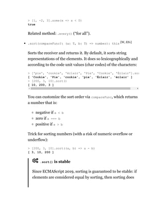 Related method: .every() (“for all”).
.sort(compareFunc?: (a: T, b: T) => number): this [W, ES1]
Sorts the receiver and returns it. By default, it sorts string
representations of the elements. It does so lexicographically and
according to the code unit values (char codes) of the characters:
You can customize the sort order via compareFunc, which returns
a number that is:
negative if a < b
zero if a === b
positive if a > b
Trick for sorting numbers (with a risk of numeric overflow or
underflow):
.sort() is stable
Since ECMAScript 2019, sorting is guaranteed to be stable: if
elements are considered equal by sorting, then sorting does
> [1, -2, 3].some(x => x < 0)
true
> ['pie', 'cookie', 'éclair', 'Pie', 'Cookie', 'Éclair'].sor
[ 'Cookie', 'Pie', 'cookie', 'pie', 'Éclair', 'éclair' ]
> [200, 3, 10].sort()
[ 10, 200, 3 ]
> [200, 3, 10].sort((a, b) => a - b)
[ 3, 10, 200 ]
 