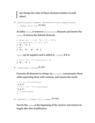 not change the order of those elements (relative to each
other).
.splice(start: number, deleteCount=this.length-start,
...items: T[]): T[] [W, ES3]
At index start, it removes deleteCount elements and inserts the
items. It returns the deleted elements.
start can be negative and is added to .length if it is:
.toString(): string [R, ES1]
Converts all elements to strings via String(), concatenates them
while separating them with commas, and returns the result.
.unshift(...items: T[]): number [W, ES3]
Inserts the items at the beginning of the receiver and returns its
length after this modification.
> const arr = ['a', 'b', 'c', 'd'];
> arr.splice(1, 2, 'x', 'y')
[ 'b', 'c' ]
> arr
[ 'a', 'x', 'y', 'd' ]
> ['a', 'b', 'c'].splice(-2, 2)
[ 'b', 'c' ]
> [1, 2, 3].toString()
'1,2,3'
> ['1', '2', '3'].toString()
'1,2,3'
> [].toString()
''
 