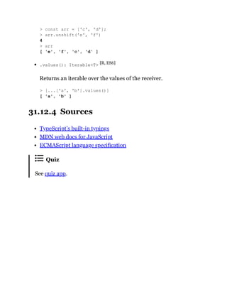 .values(): Iterable<T> [R, ES6]
Returns an iterable over the values of the receiver.
31.12.4 Sources
TypeScript’s built-in typings
MDN web docs for JavaScript
ECMAScript language specification
Quiz
See quiz app.
> const arr = ['c', 'd'];
> arr.unshift('e', 'f')
4
> arr
[ 'e', 'f', 'c', 'd' ]
> [...['a', 'b'].values()]
[ 'a', 'b' ]
 