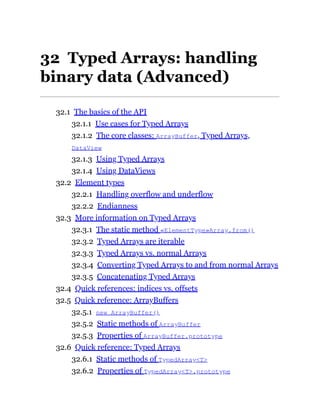 32 Typed Arrays: handling
binary data (Advanced)
32.1 The basics of the API
32.1.1 Use cases for Typed Arrays
32.1.2 The core classes: ArrayBuffer, Typed Arrays,
DataView
32.1.3 Using Typed Arrays
32.1.4 Using DataViews
32.2 Element types
32.2.1 Handling overflow and underflow
32.2.2 Endianness
32.3 More information on Typed Arrays
32.3.1 The static method «ElementType»Array.from()
32.3.2 Typed Arrays are iterable
32.3.3 Typed Arrays vs. normal Arrays
32.3.4 Converting Typed Arrays to and from normal Arrays
32.3.5 Concatenating Typed Arrays
32.4 Quick references: indices vs. offsets
32.5 Quick reference: ArrayBuffers
32.5.1 new ArrayBuffer()
32.5.2 Static methods of ArrayBuffer
32.5.3 Properties of ArrayBuffer.prototype
32.6 Quick reference: Typed Arrays
32.6.1 Static methods of TypedArray<T>
32.6.2 Properties of TypedArray<T>.prototype
 