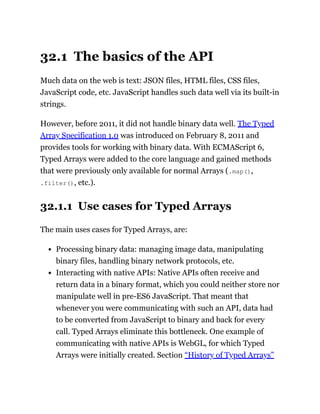 32.1 The basics of the API
Much data on the web is text: JSON files, HTML files, CSS files,
JavaScript code, etc. JavaScript handles such data well via its built-in
strings.
However, before 2011, it did not handle binary data well. The Typed
Array Specification 1.0 was introduced on February 8, 2011 and
provides tools for working with binary data. With ECMAScript 6,
Typed Arrays were added to the core language and gained methods
that were previously only available for normal Arrays (.map(),
.filter(), etc.).
32.1.1 Use cases for Typed Arrays
The main uses cases for Typed Arrays, are:
Processing binary data: managing image data, manipulating
binary files, handling binary network protocols, etc.
Interacting with native APIs: Native APIs often receive and
return data in a binary format, which you could neither store nor
manipulate well in pre-ES6 JavaScript. That meant that
whenever you were communicating with such an API, data had
to be converted from JavaScript to binary and back for every
call. Typed Arrays eliminate this bottleneck. One example of
communicating with native APIs is WebGL, for which Typed
Arrays were initially created. Section “History of Typed Arrays”
 