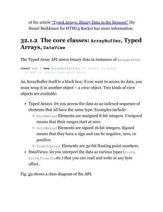 of the article “Typed Arrays: Binary Data in the Browser” (by
Ilmari Heikkinen for HTML5 Rocks) has more information.
32.1.2 The core classes: ArrayBuffer, Typed
Arrays, DataView
The Typed Array API stores binary data in instances of ArrayBuffer:
An ArrayBuffer itself is a black box: if you want to access its data, you
must wrap it in another object – a view object. Two kinds of view
objects are available:
Typed Arrays: let you access the data as an indexed sequence of
elements that all have the same type. Examples include:
Uint8Array: Elements are unsigned 8-bit integers. Unsigned
means that their ranges start at zero.
Int16Array: Elements are signed 16-bit integers. Signed
means that they have a sign and can be negative, zero, or
positive.
Float32Array: Elements are 32-bit floating point numbers.
DataViews: let you interpret the data as various types (Uint8,
Int16, Float32, etc.) that you can read and write at any byte
offset.
Fig. 29 shows a class diagram of the API.
const buf = new ArrayBuffer(4); // length in bytes
// buf is initialized with zeros
 