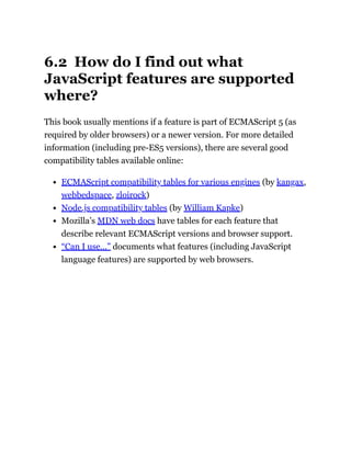 6.2 How do I find out what
JavaScript features are supported
where?
This book usually mentions if a feature is part of ECMAScript 5 (as
required by older browsers) or a newer version. For more detailed
information (including pre-ES5 versions), there are several good
compatibility tables available online:
ECMAScript compatibility tables for various engines (by kangax,
webbedspace, zloirock)
Node.js compatibility tables (by William Kapke)
Mozilla’s MDN web docs have tables for each feature that
describe relevant ECMAScript versions and browser support.
“Can I use…” documents what features (including JavaScript
language features) are supported by web browsers.
 