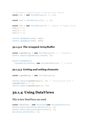 32.1.3.2 The wrapped ArrayBuffer
32.1.3.3 Getting and setting elements
32.1.4 Using DataViews
This is how DataViews are used:
// Argument: Typed Array or Array-like object
const ta1 = new Uint8Array([0, 1, 2]);
const ta2 = Uint8Array.of(0, 1, 2);
const ta3 = new Uint8Array(3); // length of Typed Array
ta3[0] = 0;
ta3[1] = 1;
ta3[2] = 2;
assert.deepEqual(ta1, ta2);
assert.deepEqual(ta1, ta3);
const typedArray = new Int16Array(2); // 2 elements
assert.equal(typedArray.length, 2);
assert.deepEqual(
typedArray.buffer, new ArrayBuffer(4)); // 4 bytes
const typedArray = new Int16Array(2);
assert.equal(typedArray[1], 0); // initialized with 0
typedArray[1] = 72;
assert.equal(typedArray[1], 72);
const dataView = new DataView(new ArrayBuffer(4));
assert.equal(dataView.getInt16(0), 0);
assert.equal(dataView.getUint8(0), 0);
dataView.setUint8(0, 5);
 