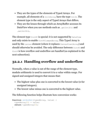 They are the types of the elements of Typed Arrays. For
example, all elements of a Int32Array have the type Int32. The
element type is the only aspect of Typed Arrays that differs.
They are the lenses through which an ArrayBuffer accesses its
DataView when you use methods such as .getInt32() and
.setInt32().
The element type Uint8C is special: it is not supported by DataView
and only exists to enable Uint8ClampedArray. This Typed Array is
used by the canvas element (where it replaces CanvasPixelArray) and
should otherwise be avoided. The only difference between Uint8C and
Uint8 is how overflow and underflow are handled (as explained in the
next subsection).
32.2.1 Handling overflow and underflow
Normally, when a value is out of the range of the element type,
modulo arithmetic is used to convert it to a value within range. For
signed and unsigned integers that means that:
The highest value plus one is converted to the lowest value (0 for
unsigned integers).
The lowest value minus one is converted to the highest value.
The following function helps illustrate how conversion works:
function setAndGet(typedArray, value) {
typedArray[0] = value;
return typedArray[0];
}
 