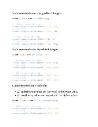 Modulo conversion for unsigned 8-bit integers:
Modulo conversion for signed 8-bit integers:
Clamped conversion is different:
All underflowing values are converted to the lowest value.
All overflowing values are converted to the highest value.
const uint8 = new Uint8Array(1);
// Highest value of range
assert.equal(setAndGet(uint8, 255), 255);
// Overflow
assert.equal(setAndGet(uint8, 256), 0);
// Lowest value of range
assert.equal(setAndGet(uint8, 0), 0);
// Underflow
assert.equal(setAndGet(uint8, -1), 255);
const int8 = new Int8Array(1);
// Highest value of range
assert.equal(setAndGet(int8, 127), 127);
// Overflow
assert.equal(setAndGet(int8, 128), -128);
// Lowest value of range
assert.equal(setAndGet(int8, -128), -128);
// Underflow
assert.equal(setAndGet(int8, -129), 127);
const uint8c = new Uint8ClampedArray(1);
// Highest value of range
assert.equal(setAndGet(uint8c, 255), 255);
// Overflow
assert.equal(setAndGet(uint8c, 256), 255);
 
