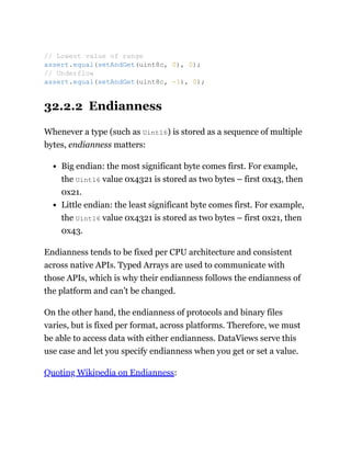 32.2.2 Endianness
Whenever a type (such as Uint16) is stored as a sequence of multiple
bytes, endianness matters:
Big endian: the most significant byte comes first. For example,
the Uint16 value 0x4321 is stored as two bytes – first 0x43, then
0x21.
Little endian: the least significant byte comes first. For example,
the Uint16 value 0x4321 is stored as two bytes – first 0x21, then
0x43.
Endianness tends to be fixed per CPU architecture and consistent
across native APIs. Typed Arrays are used to communicate with
those APIs, which is why their endianness follows the endianness of
the platform and can’t be changed.
On the other hand, the endianness of protocols and binary files
varies, but is fixed per format, across platforms. Therefore, we must
be able to access data with either endianness. DataViews serve this
use case and let you specify endianness when you get or set a value.
Quoting Wikipedia on Endianness:
// Lowest value of range
assert.equal(setAndGet(uint8c, 0), 0);
// Underflow
assert.equal(setAndGet(uint8c, -1), 0);
 