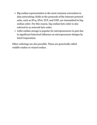 Big-endian representation is the most common convention in
data networking; fields in the protocols of the Internet protocol
suite, such as IPv4, IPv6, TCP, and UDP, are transmitted in big-
endian order. For this reason, big-endian byte order is also
referred to as network byte order.
Little-endian storage is popular for microprocessors in part due
to significant historical influence on microprocessor designs by
Intel Corporation.
Other orderings are also possible. Those are generically called
middle-endian or mixed-endian.
 