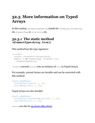 32.3 More information on Typed
Arrays
In this section, «ElementType»Array stands for Int8Array, Uint8Array,
etc. ElementType is Int8, Uint8, etc.
32.3.1 The static method
«ElementType»Array.from()
This method has the type signature:
.from() converts source into an instance of this (a Typed Array).
For example, normal Arrays are iterable and can be converted with
this method:
Typed Arrays are also iterable:
source can also be an Array-like object:
.from<S>(
source: Iterable<S>|ArrayLike<S>,
mapfn?: S => ElementType, thisArg?: any)
: «ElementType»Array
assert.deepEqual(
Uint16Array.from([0, 1, 2]),
Uint16Array.of(0, 1, 2));
assert.deepEqual(
Uint16Array.from(Uint8Array.of(0, 1, 2)),
Uint16Array.of(0, 1, 2));
 