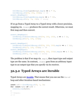 If we go from a Typed Array to a Typed Array with a lower precision,
mapping via .from() produces the correct result. Otherwise, we must
first map and then convert.
The problem is that if we map via .map(), then input type and output
type are the same. In contrast, .from() goes from an arbitrary input
type to an output type that you specify via its receiver.
32.3.2 Typed Arrays are iterable
Typed Arrays are iterable. That means that you can use the for-of
loop and other iteration-based mechanisms:
Int16Array.from(typedArray).map(x => x * 2),
Int16Array.of(254, 252, 250)); // OK
assert.deepEqual(
Int16Array.from(typedArray.map(x => x * 2)),
Int16Array.of(-2, -4, -6)); // wrong
assert.deepEqual(
Int8Array.from(Int16Array.of(254, 252, 250), x => x / 2),
Int8Array.of(127, 126, 125));
assert.deepEqual(
Int8Array.from(Int16Array.of(254, 252, 250).map(x => x / 2)),
Int8Array.of(127, 126, 125)); // OK
assert.deepEqual(
Int8Array.from(Int16Array.of(254, 252, 250)).map(x => x / 2),
Int8Array.of(-1, -2, -3)); // wrong
const ui8 = Uint8Array.of(0, 1, 2);
for (const byte of ui8) {
console.log(byte);
}
// Output:
// 0
 
