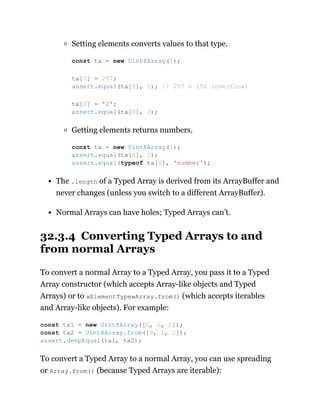 Setting elements converts values to that type.
Getting elements returns numbers.
The .length of a Typed Array is derived from its ArrayBuffer and
never changes (unless you switch to a different ArrayBuffer).
Normal Arrays can have holes; Typed Arrays can’t.
32.3.4 Converting Typed Arrays to and
from normal Arrays
To convert a normal Array to a Typed Array, you pass it to a Typed
Array constructor (which accepts Array-like objects and Typed
Arrays) or to «ElementType»Array.from() (which accepts iterables
and Array-like objects). For example:
To convert a Typed Array to a normal Array, you can use spreading
or Array.from() (because Typed Arrays are iterable):
const ta = new Uint8Array(1);
ta[0] = 257;
assert.equal(ta[0], 1); // 257 % 256 (overflow)
ta[0] = '2';
assert.equal(ta[0], 2);
const ta = new Uint8Array(1);
assert.equal(ta[0], 0);
assert.equal(typeof ta[0], 'number');
const ta1 = new Uint8Array([0, 1, 2]);
const ta2 = Uint8Array.from([0, 1, 2]);
assert.deepEqual(ta1, ta2);
 