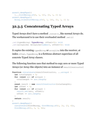 32.3.5 Concatenating Typed Arrays
Typed Arrays don’t have a method .concat(), like normal Arrays do.
The workaround is to use their overloaded method .set():
It copies the existing typedArray or arrayLike into the receiver, at
index offset. TypedArray is a fictitious abstract superclass of all
concrete Typed Array classes.
The following function uses that method to copy zero or more Typed
Arrays (or Array-like objects) into an instance of resultConstructor:
assert.deepEqual(
[...Uint8Array.of(0, 1, 2)], [0, 1, 2] );
assert.deepEqual(
Array.from(Uint8Array.of(0, 1, 2)), [0, 1, 2] );
.set(typedArray: TypedArray, offset=0): void
.set(arrayLike: ArrayLike<number>, offset=0): void
function concatenate(resultConstructor, ...arrays) {
let totalLength = 0;
for (const arr of arrays) {
totalLength += arr.length;
}
const result = new resultConstructor(totalLength);
let offset = 0;
for (const arr of arrays) {
result.set(arr, offset);
offset += arr.length;
}
return result;
}
assert.deepEqual(
concatenate(Uint8Array, Uint8Array.of(1, 2), [3, 4]),
Uint8Array.of(1, 2, 3, 4));
 