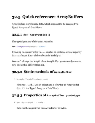 32.5 Quick reference: ArrayBuffers
ArrayBuffers store binary data, which is meant to be accessed via
Typed Arrays and DataViews.
32.5.1 new ArrayBuffer()
The type signature of the constructor is:
Invoking this constructor via new creates an instance whose capacity
is length bytes. Each of those bytes is initially 0.
You can’t change the length of an ArrayBuffer; you can only create a
new one with a different length.
32.5.2 Static methods of ArrayBuffer
ArrayBuffer.isView(arg: any)
Returns true if arg is an object and a view for an ArrayBuffer
(i.e., if it is a Typed Array or a DataView).
32.5.3 Properties of ArrayBuffer.prototype
get .byteLength(): number
Returns the capacity of this ArrayBuffer in bytes.
new ArrayBuffer(length: number)
 