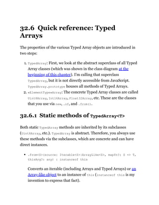 32.6 Quick reference: Typed
Arrays
The properties of the various Typed Array objects are introduced in
two steps:
1. TypedArray: First, we look at the abstract superclass of all Typed
Array classes (which was shown in the class diagram at the
beginning of this chapter). I’m calling that superclass
TypedArray, but it is not directly accessible from JavaScript.
TypedArray.prototype houses all methods of Typed Arrays.
2. «ElementType»Array: The concrete Typed Array classes are called
Uint8Array, Int16Array, Float32Array, etc. These are the classes
that you use via new, .of, and .from().
32.6.1 Static methods of TypedArray<T>
Both static TypedArray methods are inherited by its subclasses
(Uint8Array, etc.). TypedArray is abstract. Therefore, you always use
these methods via the subclasses, which are concrete and can have
direct instances.
.from<S>(source: Iterable<S>|ArrayLike<S>, mapfn?: S => T,
thisArg?: any) : instanceof this
Converts an iterable (including Arrays and Typed Arrays) or an
Array-like object to an instance of this (instanceof this is my
invention to express that fact).
 
