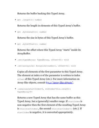 Returns the buffer backing this Typed Array.
get .length(): number
Returns the length in elements of this Typed Array’s buffer.
get .byteLength(): number
Returns the size in bytes of this Typed Array’s buffer.
get .byteOffset(): number
Returns the offset where this Typed Array “starts” inside its
ArrayBuffer.
.set(typedArray: TypedArray, offset=0): void
.set(arrayLike: ArrayLike<number>, offset=0): void
Copies all elements of the first parameter to this Typed Array.
The element at index 0 of the parameter is written to index
offset of this Typed Array (etc.). For more information on
Array-like objects, consult §31.4 “Array-like objects”.
.subarray(startIndex=0, endIndex=this.length):
TypedArray<T>
Returns a new Typed Array that has the same buffer as this
Typed Array, but a (generally) smaller range. If startIndex is
non-negative then the first element of the resulting Typed Array
is this[startIndex], the second this[startIndex+1] (etc.). If
startIndex in negative, it is converted appropriately.
 