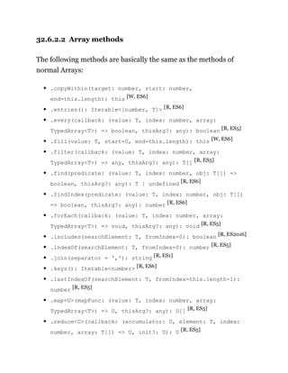 32.6.2.2 Array methods
The following methods are basically the same as the methods of
normal Arrays:
.copyWithin(target: number, start: number,
end=this.length): this [W, ES6]
.entries(): Iterable<[number, T]> [R, ES6]
.every(callback: (value: T, index: number, array:
TypedArray<T>) => boolean, thisArg?: any): boolean [R, ES5]
.fill(value: T, start=0, end=this.length): this [W, ES6]
.filter(callback: (value: T, index: number, array:
TypedArray<T>) => any, thisArg?: any): T[] [R, ES5]
.find(predicate: (value: T, index: number, obj: T[]) =>
boolean, thisArg?: any): T | undefined [R, ES6]
.findIndex(predicate: (value: T, index: number, obj: T[])
=> boolean, thisArg?: any): number [R, ES6]
.forEach(callback: (value: T, index: number, array:
TypedArray<T>) => void, thisArg?: any): void [R, ES5]
.includes(searchElement: T, fromIndex=0): boolean [R, ES2016]
.indexOf(searchElement: T, fromIndex=0): number [R, ES5]
.join(separator = ','): string [R, ES1]
.keys(): Iterable<number> [R, ES6]
.lastIndexOf(searchElement: T, fromIndex=this.length-1):
number [R, ES5]
.map<U>(mapFunc: (value: T, index: number, array:
TypedArray<T>) => U, thisArg?: any): U[] [R, ES5]
.reduce<U>(callback: (accumulator: U, element: T, index:
number, array: T[]) => U, init?: U): U [R, ES5]
 