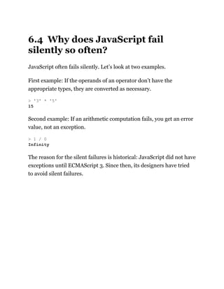 6.4 Why does JavaScript fail
silently so often?
JavaScript often fails silently. Let’s look at two examples.
First example: If the operands of an operator don’t have the
appropriate types, they are converted as necessary.
Second example: If an arithmetic computation fails, you get an error
value, not an exception.
The reason for the silent failures is historical: JavaScript did not have
exceptions until ECMAScript 3. Since then, its designers have tried
to avoid silent failures.
> '3' * '5'
15
> 1 / 0
Infinity
 
