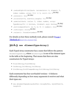 .reduceRight<U>(callback: (accumulator: U, element: T,
index: number, array: T[]) => U, init?: U): U [R, ES5]
.reverse(): this [W, ES1]
.slice(start=0, end=this.length): T[] [R, ES3]
.some(callback: (value: T, index: number, array:
TypedArray<T>) => boolean, thisArg?: any): boolean [R, ES5]
.sort(compareFunc?: (a: T, b: T) => number): this [W, ES1]
.toString(): string [R, ES1]
.values(): Iterable<number> [R, ES6]
For details on how these methods work, please consult §31.12.3
“Methods of Array<T>.prototype”.
32.6.3 new «ElementType»Array()
Each Typed Array constructor has a name that follows the pattern
«ElementType»Array, where «ElementType» is one of the element types
in the table at the beginning. That means that there are nine
constructors for Typed Arrays:
Float32Array, Float64Array
Int8Array, Int16Array, Int32Array
Uint8Array, Uint8ClampedArray, Uint16Array, Uint32Array
Each constructor has four overloaded versions – it behaves
differently depending on how many arguments it receives and what
their types are:
new «ElementType»Array(buffer: ArrayBuffer, byteOffset=0,
length=0)
 