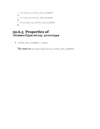 32.6.5 Properties of
«ElementType»Array.prototype
.BYTES_PER_ELEMENT: number
The same as «ElementType»Array.BYTES_PER_ELEMENT.
> Uint8Array.BYTES_PER_ELEMENT
1
> Int16Array.BYTES_PER_ELEMENT
2
> Float64Array.BYTES_PER_ELEMENT
8
 
