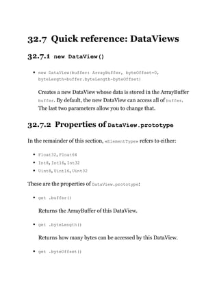 32.7 Quick reference: DataViews
32.7.1 new DataView()
new DataView(buffer: ArrayBuffer, byteOffset=0,
byteLength=buffer.byteLength-byteOffset)
Creates a new DataView whose data is stored in the ArrayBuffer
buffer. By default, the new DataView can access all of buffer.
The last two parameters allow you to change that.
32.7.2 Properties of DataView.prototype
In the remainder of this section, «ElementType» refers to either:
Float32, Float64
Int8, Int16, Int32
Uint8, Uint16, Uint32
These are the properties of DataView.prototype:
get .buffer()
Returns the ArrayBuffer of this DataView.
get .byteLength()
Returns how many bytes can be accessed by this DataView.
get .byteOffset()
 