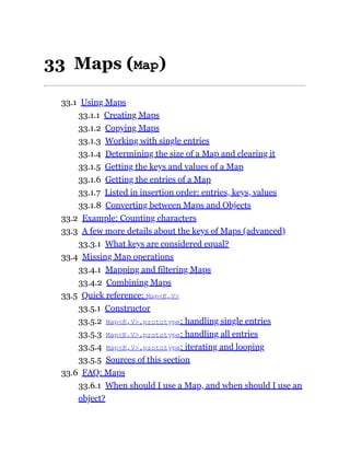 33 Maps (Map)
33.1 Using Maps
33.1.1 Creating Maps
33.1.2 Copying Maps
33.1.3 Working with single entries
33.1.4 Determining the size of a Map and clearing it
33.1.5 Getting the keys and values of a Map
33.1.6 Getting the entries of a Map
33.1.7 Listed in insertion order: entries, keys, values
33.1.8 Converting between Maps and Objects
33.2 Example: Counting characters
33.3 A few more details about the keys of Maps (advanced)
33.3.1 What keys are considered equal?
33.4 Missing Map operations
33.4.1 Mapping and filtering Maps
33.4.2 Combining Maps
33.5 Quick reference: Map<K,V>
33.5.1 Constructor
33.5.2 Map<K,V>.prototype: handling single entries
33.5.3 Map<K,V>.prototype: handling all entries
33.5.4 Map<K,V>.prototype: iterating and looping
33.5.5 Sources of this section
33.6 FAQ: Maps
33.6.1 When should I use a Map, and when should I use an
object?
 