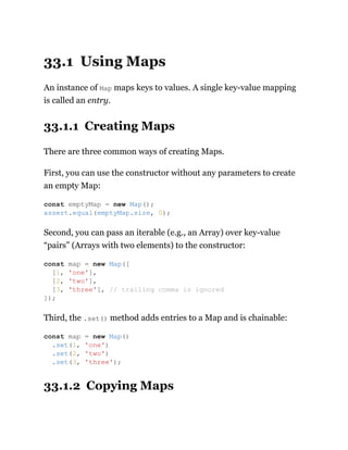 33.1 Using Maps
An instance of Map maps keys to values. A single key-value mapping
is called an entry.
33.1.1 Creating Maps
There are three common ways of creating Maps.
First, you can use the constructor without any parameters to create
an empty Map:
Second, you can pass an iterable (e.g., an Array) over key-value
“pairs” (Arrays with two elements) to the constructor:
Third, the .set() method adds entries to a Map and is chainable:
33.1.2 Copying Maps
const emptyMap = new Map();
assert.equal(emptyMap.size, 0);
const map = new Map([
[1, 'one'],
[2, 'two'],
[3, 'three'], // trailing comma is ignored
]);
const map = new Map()
.set(1, 'one')
.set(2, 'two')
.set(3, 'three');
 