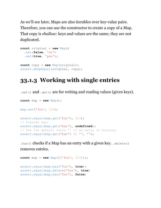 As we’ll see later, Maps are also iterables over key-value pairs.
Therefore, you can use the constructor to create a copy of a Map.
That copy is shallow: keys and values are the same; they are not
duplicated.
33.1.3 Working with single entries
.set() and .get() are for writing and reading values (given keys).
.has() checks if a Map has an entry with a given key. .delete()
removes entries.
const original = new Map()
.set(false, 'no')
.set(true, 'yes');
const copy = new Map(original);
assert.deepEqual(original, copy);
const map = new Map();
map.set('foo', 123);
assert.equal(map.get('foo'), 123);
// Unknown key:
assert.equal(map.get('bar'), undefined);
// Use the default value '' if an entry is missing:
assert.equal(map.get('bar') || '', '');
const map = new Map([['foo', 123]]);
assert.equal(map.has('foo'), true);
assert.equal(map.delete('foo'), true)
assert.equal(map.has('foo'), false)
 