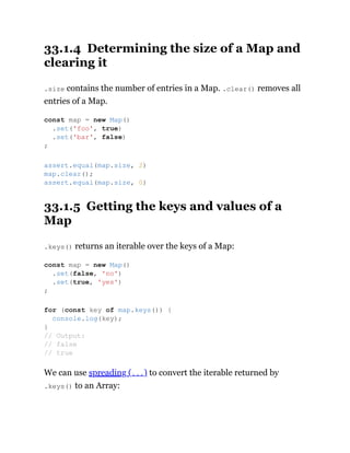 33.1.4 Determining the size of a Map and
clearing it
.size contains the number of entries in a Map. .clear() removes all
entries of a Map.
33.1.5 Getting the keys and values of a
Map
.keys() returns an iterable over the keys of a Map:
We can use spreading (...) to convert the iterable returned by
.keys() to an Array:
const map = new Map()
.set('foo', true)
.set('bar', false)
;
assert.equal(map.size, 2)
map.clear();
assert.equal(map.size, 0)
const map = new Map()
.set(false, 'no')
.set(true, 'yes')
;
for (const key of map.keys()) {
console.log(key);
}
// Output:
// false
// true
 