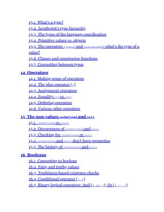 13.1 What’s a type?
13.2 JavaScript’s type hierarchy
13.3 The types of the language specification
13.4 Primitive values vs. objects
13.5 The operators typeof and instanceof: what’s the type of a
value?
13.6 Classes and constructor functions
13.7 Converting between types
14 Operators
14.1 Making sense of operators
14.2 The plus operator (+)
14.3 Assignment operators
14.4 Equality: == vs. ===
14.5 Ordering operators
14.6 Various other operators
15 The non-values undefined and null
15.1 undefined vs. null
15.2 Occurrences of undefined and null
15.3 Checking for undefined or null
15.4 undefined and null don’t have properties
15.5 The history of undefined and null
16 Booleans
16.1 Converting to boolean
16.2 Falsy and truthy values
16.3 Truthiness-based existence checks
16.4 Conditional operator (? :)
16.5 Binary logical operators: And (x && y), Or (x || y)
 