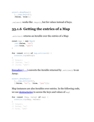 .values() works like .keys(), but for values instead of keys.
33.1.6 Getting the entries of a Map
.entries() returns an iterable over the entries of a Map:
Spreading (...) converts the iterable returned by .entries() to an
Array:
Map instances are also iterables over entries. In the following code,
we use destructuring to access the keys and values of map:
assert.deepEqual(
[...map.keys()],
[false, true]);
const map = new Map()
.set(false, 'no')
.set(true, 'yes')
;
for (const entry of map.entries()) {
console.log(entry);
}
// Output:
// [false, 'no']
// [true, 'yes']
assert.deepEqual(
[...map.entries()],
[[false, 'no'], [true, 'yes']]);
for (const [key, value] of map) {
console.log(key, value);
}
// Output:
// false, 'no'
// true, 'yes'
 