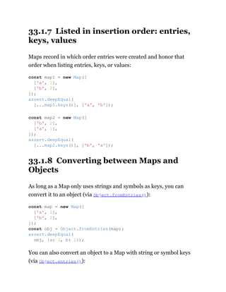 33.1.7 Listed in insertion order: entries,
keys, values
Maps record in which order entries were created and honor that
order when listing entries, keys, or values:
33.1.8 Converting between Maps and
Objects
As long as a Map only uses strings and symbols as keys, you can
convert it to an object (via Object.fromEntries()):
You can also convert an object to a Map with string or symbol keys
(via Object.entries()):
const map1 = new Map([
['a', 1],
['b', 2],
]);
assert.deepEqual(
[...map1.keys()], ['a', 'b']);
const map2 = new Map([
['b', 2],
['a', 1],
]);
assert.deepEqual(
[...map2.keys()], ['b', 'a']);
const map = new Map([
['a', 1],
['b', 2],
]);
const obj = Object.fromEntries(map);
assert.deepEqual(
obj, {a: 1, b: 2});
 