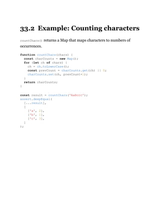 33.2 Example: Counting characters
countChars() returns a Map that maps characters to numbers of
occurrences.
function countChars(chars) {
const charCounts = new Map();
for (let ch of chars) {
ch = ch.toLowerCase();
const prevCount = charCounts.get(ch) || 0;
charCounts.set(ch, prevCount+1);
}
return charCounts;
}
const result = countChars('AaBccc');
assert.deepEqual(
[...result],
[
['a', 2],
['b', 1],
['c', 3],
]
);
 