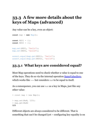 33.3 A few more details about the
keys of Maps (advanced)
Any value can be a key, even an object:
33.3.1 What keys are considered equal?
Most Map operations need to check whether a value is equal to one
of the keys. They do so via the internal operation SameValueZero,
which works like === but considers NaN to be equal to itself.
As a consequence, you can use NaN as a key in Maps, just like any
other value:
Different objects are always considered to be different. That is
something that can’t be changed (yet – configuring key equality is on
const map = new Map();
const KEY1 = {};
const KEY2 = {};
map.set(KEY1, 'hello');
map.set(KEY2, 'world');
assert.equal(map.get(KEY1), 'hello');
assert.equal(map.get(KEY2), 'world');
> const map = new Map();
> map.set(NaN, 123);
> map.get(NaN)
123
 