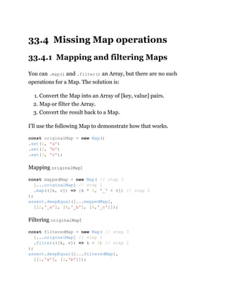 33.4 Missing Map operations
33.4.1 Mapping and filtering Maps
You can .map() and .filter() an Array, but there are no such
operations for a Map. The solution is:
1. Convert the Map into an Array of [key, value] pairs.
2. Map or filter the Array.
3. Convert the result back to a Map.
I’ll use the following Map to demonstrate how that works.
Mapping originalMap:
Filtering originalMap:
const originalMap = new Map()
.set(1, 'a')
.set(2, 'b')
.set(3, 'c');
const mappedMap = new Map( // step 3
[...originalMap] // step 1
.map(([k, v]) => [k * 2, '_' + v]) // step 2
);
assert.deepEqual([...mappedMap],
[[2,'_a'], [4,'_b'], [6,'_c']]);
const filteredMap = new Map( // step 3
[...originalMap] // step 1
.filter(([k, v]) => k < 3) // step 2
);
assert.deepEqual([...filteredMap],
[[1,'a'], [2,'b']]);
 