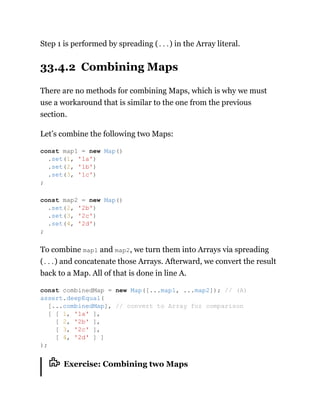 Step 1 is performed by spreading (...) in the Array literal.
33.4.2 Combining Maps
There are no methods for combining Maps, which is why we must
use a workaround that is similar to the one from the previous
section.
Let’s combine the following two Maps:
To combine map1 and map2, we turn them into Arrays via spreading
(...) and concatenate those Arrays. Afterward, we convert the result
back to a Map. All of that is done in line A.
Exercise: Combining two Maps
const map1 = new Map()
.set(1, '1a')
.set(2, '1b')
.set(3, '1c')
;
const map2 = new Map()
.set(2, '2b')
.set(3, '2c')
.set(4, '2d')
;
const combinedMap = new Map([...map1, ...map2]); // (A)
assert.deepEqual(
[...combinedMap], // convert to Array for comparison
[ [ 1, '1a' ],
[ 2, '2b' ],
[ 3, '2c' ],
[ 4, '2d' ] ]
);
 