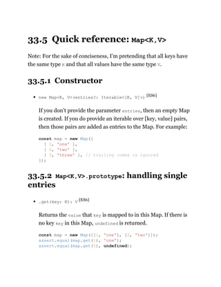 33.5 Quick reference: Map<K,V>
Note: For the sake of conciseness, I’m pretending that all keys have
the same type K and that all values have the same type V.
33.5.1 Constructor
new Map<K, V>(entries?: Iterable<[K, V]>) [ES6]
If you don’t provide the parameter entries, then an empty Map
is created. If you do provide an iterable over [key, value] pairs,
then those pairs are added as entries to the Map. For example:
33.5.2 Map<K,V>.prototype: handling single
entries
.get(key: K): V [ES6]
Returns the value that key is mapped to in this Map. If there is
no key key in this Map, undefined is returned.
const map = new Map([
[ 1, 'one' ],
[ 2, 'two' ],
[ 3, 'three' ], // trailing comma is ignored
]);
const map = new Map([[1, 'one'], [2, 'two']]);
assert.equal(map.get(1), 'one');
assert.equal(map.get(5), undefined);
 