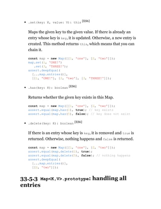 .set(key: K, value: V): this [ES6]
Maps the given key to the given value. If there is already an
entry whose key is key, it is updated. Otherwise, a new entry is
created. This method returns this, which means that you can
chain it.
.has(key: K): boolean [ES6]
Returns whether the given key exists in this Map.
.delete(key: K): boolean [ES6]
If there is an entry whose key is key, it is removed and true is
returned. Otherwise, nothing happens and false is returned.
33.5.3 Map<K,V>.prototype: handling all
entries
const map = new Map([[1, 'one'], [2, 'two']]);
map.set(1, 'ONE!')
.set(3, 'THREE!');
assert.deepEqual(
[...map.entries()],
[[1, 'ONE!'], [2, 'two'], [3, 'THREE!']]);
const map = new Map([[1, 'one'], [2, 'two']]);
assert.equal(map.has(1), true); // key exists
assert.equal(map.has(5), false); // key does not exist
const map = new Map([[1, 'one'], [2, 'two']]);
assert.equal(map.delete(1), true);
assert.equal(map.delete(5), false); // nothing happens
assert.deepEqual(
[...map.entries()],
[[2, 'two']]);
 