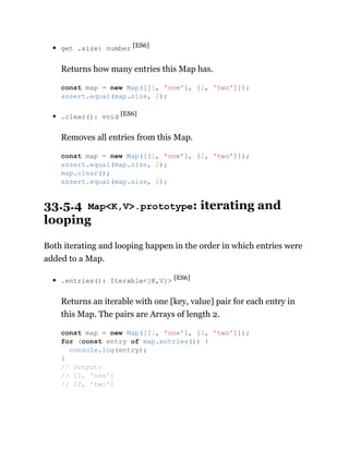 get .size: number [ES6]
Returns how many entries this Map has.
.clear(): void [ES6]
Removes all entries from this Map.
33.5.4 Map<K,V>.prototype: iterating and
looping
Both iterating and looping happen in the order in which entries were
added to a Map.
.entries(): Iterable<[K,V]> [ES6]
Returns an iterable with one [key, value] pair for each entry in
this Map. The pairs are Arrays of length 2.
const map = new Map([[1, 'one'], [2, 'two']]);
assert.equal(map.size, 2);
const map = new Map([[1, 'one'], [2, 'two']]);
assert.equal(map.size, 2);
map.clear();
assert.equal(map.size, 0);
const map = new Map([[1, 'one'], [2, 'two']]);
for (const entry of map.entries()) {
console.log(entry);
}
// Output:
// [1, 'one']
// [2, 'two']
 
