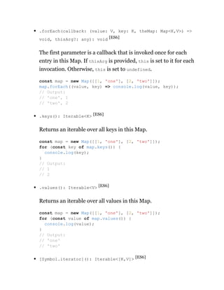 .forEach(callback: (value: V, key: K, theMap: Map<K,V>) =>
void, thisArg?: any): void [ES6]
The first parameter is a callback that is invoked once for each
entry in this Map. If thisArg is provided, this is set to it for each
invocation. Otherwise, this is set to undefined.
.keys(): Iterable<K> [ES6]
Returns an iterable over all keys in this Map.
.values(): Iterable<V> [ES6]
Returns an iterable over all values in this Map.
[Symbol.iterator](): Iterable<[K,V]> [ES6]
const map = new Map([[1, 'one'], [2, 'two']]);
map.forEach((value, key) => console.log(value, key));
// Output:
// 'one', 1
// 'two', 2
const map = new Map([[1, 'one'], [2, 'two']]);
for (const key of map.keys()) {
console.log(key);
}
// Output:
// 1
// 2
const map = new Map([[1, 'one'], [2, 'two']]);
for (const value of map.values()) {
console.log(value);
}
// Output:
// 'one'
// 'two'
 