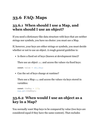 33.6 FAQ: Maps
33.6.1 When should I use a Map, and
when should I use an object?
If you need a dictionary-like data structure with keys that are neither
strings nor symbols, you have no choice: you must use a Map.
If, however, your keys are either strings or symbols, you must decide
whether or not to use an object. A rough general guideline is:
Is there a fixed set of keys (known at development time)?
Then use an object obj and access the values via fixed keys:
Can the set of keys change at runtime?
Then use a Map map and access the values via keys stored in
variables:
33.6.2 When would I use an object as a
key in a Map?
You normally want Map keys to be compared by value (two keys are
considered equal if they have the same content). That excludes
const value = obj.key;
const theKey = 123;
map.get(theKey);
 