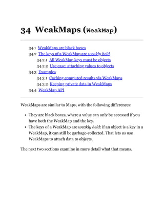 34 WeakMaps (WeakMap)
34.1 WeakMaps are black boxes
34.2 The keys of a WeakMap are weakly held
34.2.1 All WeakMap keys must be objects
34.2.2 Use case: attaching values to objects
34.3 Examples
34.3.1 Caching computed results via WeakMaps
34.3.2 Keeping private data in WeakMaps
34.4 WeakMap API
WeakMaps are similar to Maps, with the following differences:
They are black boxes, where a value can only be accessed if you
have both the WeakMap and the key.
The keys of a WeakMap are weakly held: if an object is a key in a
WeakMap, it can still be garbage-collected. That lets us use
WeakMaps to attach data to objects.
The next two sections examine in more detail what that means.
 