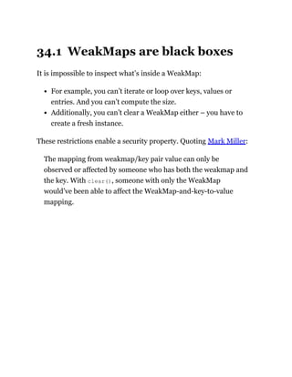 34.1 WeakMaps are black boxes
It is impossible to inspect what’s inside a WeakMap:
For example, you can’t iterate or loop over keys, values or
entries. And you can’t compute the size.
Additionally, you can’t clear a WeakMap either – you have to
create a fresh instance.
These restrictions enable a security property. Quoting Mark Miller:
The mapping from weakmap/key pair value can only be
observed or affected by someone who has both the weakmap and
the key. With clear(), someone with only the WeakMap
would’ve been able to affect the WeakMap-and-key-to-value
mapping.
 