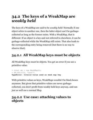 34.2 The keys of a WeakMap are
weakly held
The keys of a WeakMap are said to be weakly held: Normally if one
object refers to another one, then the latter object can’t be garbage-
collected as long as the former exists. With a WeakMap, that is
different: If an object is a key and not referred to elsewhere, it can be
garbage-collected while the WeakMap still exists. That also leads to
the corresponding entry being removed (but there is no way to
observe that).
34.2.1 All WeakMap keys must be objects
All WeakMap keys must be objects. You get an error if you use a
primitive value:
With primitive values as keys, WeakMaps wouldn’t be black boxes
anymore. But given that primitive values are never garbage-
collected, you don’t profit from weakly held keys anyway, and can
just as well use a normal Map.
34.2.2 Use case: attaching values to
objects
> const wm = new WeakMap();
> wm.set(123, 'test')
TypeError: Invalid value used as weak map key
 