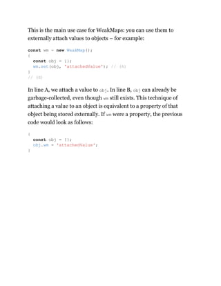 This is the main use case for WeakMaps: you can use them to
externally attach values to objects – for example:
In line A, we attach a value to obj. In line B, obj can already be
garbage-collected, even though wm still exists. This technique of
attaching a value to an object is equivalent to a property of that
object being stored externally. If wm were a property, the previous
code would look as follows:
const wm = new WeakMap();
{
const obj = {};
wm.set(obj, 'attachedValue'); // (A)
}
// (B)
{
const obj = {};
obj.wm = 'attachedValue';
}
 