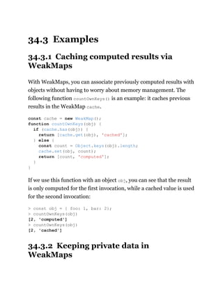 34.3 Examples
34.3.1 Caching computed results via
WeakMaps
With WeakMaps, you can associate previously computed results with
objects without having to worry about memory management. The
following function countOwnKeys() is an example: it caches previous
results in the WeakMap cache.
If we use this function with an object obj, you can see that the result
is only computed for the first invocation, while a cached value is used
for the second invocation:
34.3.2 Keeping private data in
WeakMaps
const cache = new WeakMap();
function countOwnKeys(obj) {
if (cache.has(obj)) {
return [cache.get(obj), 'cached'];
} else {
const count = Object.keys(obj).length;
cache.set(obj, count);
return [count, 'computed'];
}
}
> const obj = { foo: 1, bar: 2};
> countOwnKeys(obj)
[2, 'computed']
> countOwnKeys(obj)
[2, 'cached']
 